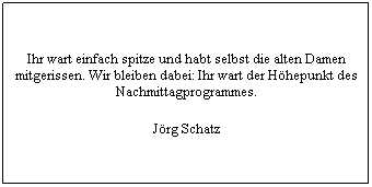 Text Box: Ihr wart einfach spitze und habt selbst die alten Damen mitgerissen. Wir bleiben dabei: Ihr wart der Hhepunkt des Nachmittagprogrammes.
Jrg Schatz
